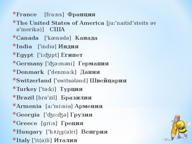 France  [fra:ns]  Франция The United States of America [ju:'naitid'steits əv ə'merikə)]  США Canada   ['kænədə] Канада India   ['indiə]  Индия Egypt ['i:ʤipt] Египет Germany ['ʤə:məni]  Германия Denmark ['denma:k]  Дания Switzerland ['swi ts ələnd]  Швейцария Turkey ['tə:ki]  Турция Brazil  [brə'zil] Бразилия Armenia   [a:'mi:niə]  Армения Georgia  ['ʤo:ʤə]  Грузия Greece  [gri:s]  Греция Hungary ['h∧ɳg(ə)ri]  Венгрия Italy  ['it(ə)li] Италия