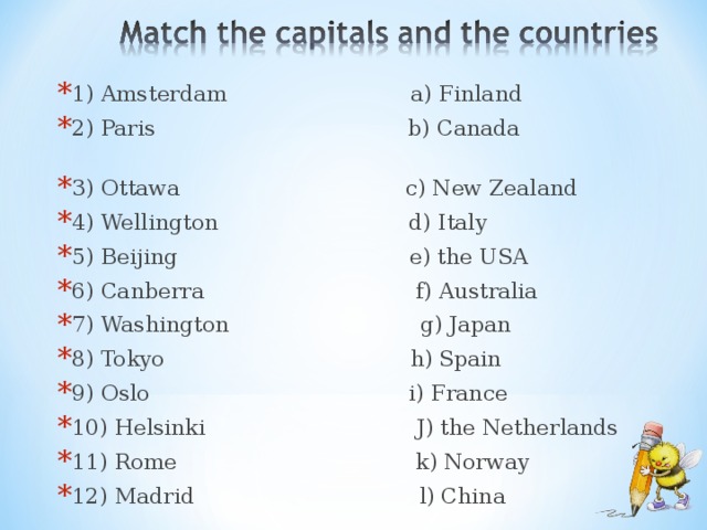 1) Amsterdam a) Finland 2) Paris b) Canada 3) Ottawa c) New Zealand 4) Wellington d) Italy 5) Beijing e) the USA 6) Canberra f) Australia 7) Washington g) Japan 8) Tokyo h) Spain 9) Oslo i) France 10) Helsinki J) the Netherlands 11) Rome k) Norway 12) Madrid l) China