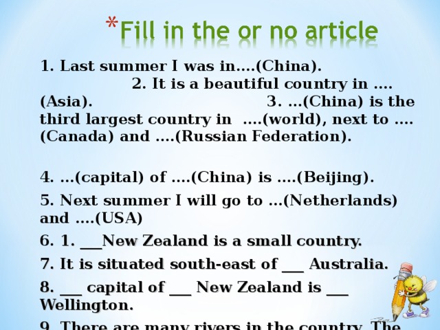 1. Last summer I was in….(China). 2. It is a beautiful country in ….(Asia). 3. …(China) is the third largest country in ….(world), next to ….(Canada) and ….(Russian Federation). 4. …( capital ) of ….( China ) is ….( Beijing ). 5. Next summer I will go to …(Netherlands) and ….(USA) 6. 1. ___New Zealand is a small country. 7. It is situated south-east of ___ Australia. 8. ___ capital of ___ New Zealand is ___ Wellington. 9. There are many rivers in the country. The main river is ___ Waikato.