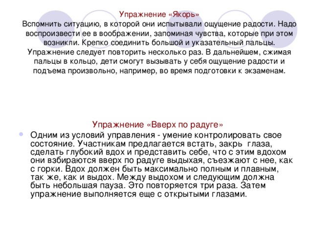 Упражнение «Якорь»  Вспомнить ситуацию, в которой они испытывали ощущение радости. Надо воспроизвести ее в воображении, запоминая чувства, которые при этом возникли. Крепко соединить большой и указательный пальцы. Упражнение следует повторить несколько раз. В дальнейшем, сжимая пальцы в кольцо, дети смогут вызывать у себя ощущение радости и подъема произвольно, например, во время подготовки к экзаменам.    Упражнение «Вверх по радуге»