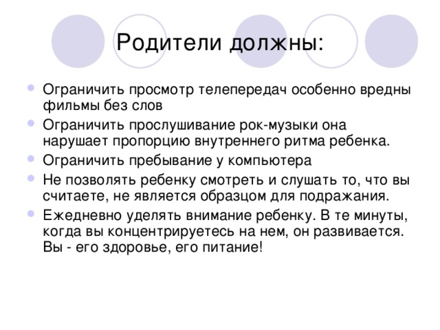 Ограничить просмотр телепередач особенно вредны фильмы без слов Ограничить прослушивание рок-музыки она нарушает пропорцию внутреннего ритма ребенка. Ограничить пребывание у компьютера Не позволять ребенку смотреть и слушать то, что вы считаете, не является образцом для подражания. Ежедневно уделять внимание ребенку. В те минуты, когда вы концентрируетесь на нем, он развивается. Вы - его здоровье, его питание!