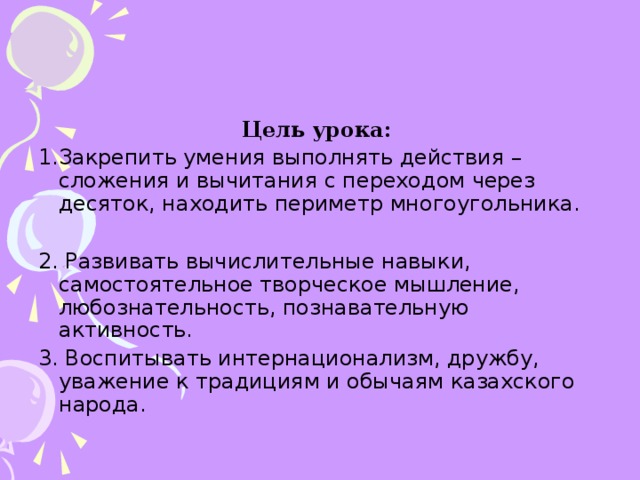 Цель урока:  1.Закрепить умения выполнять действия – сложения и вычитания с переходом через десяток, находить периметр многоугольника. 2. Развивать вычислительные навыки, самостоятельное творческое мышление, любознательность, познавательную активность. 3. Воспитывать интернационализм, дружбу, уважение к традициям и обычаям казахского народа.