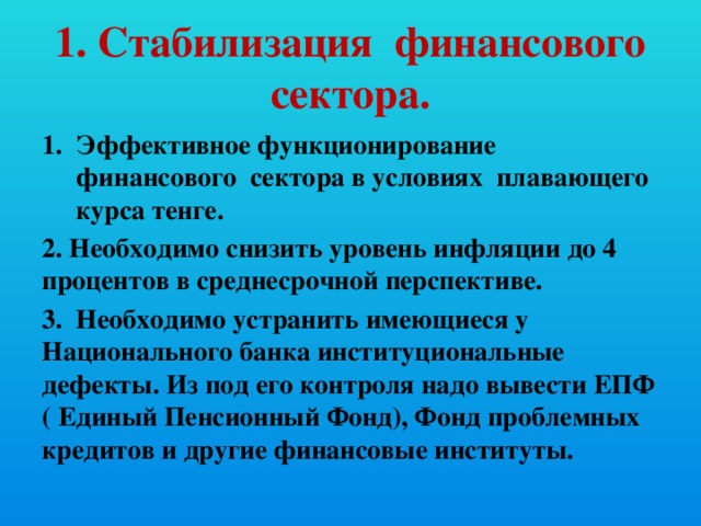 1. Стабилизация финансового сектора. Эффективное функционирование финансового сектора в условиях плавающего курса тенге. 2. Необходимо снизить уровень инфляции до 4 процентов в среднесрочной перспективе. 3. Необходимо устранить имеющиеся у Национального банка институциональные дефекты. Из под его контроля надо вывести ЕПФ ( Единый Пенсионный Фонд), Фонд проблемных кредитов и другие финансовые институты.