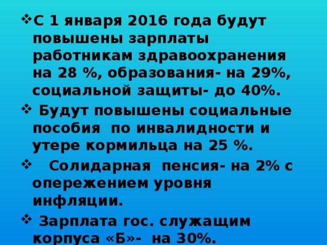 С 1 января 2016 года будут повышены зарплаты работникам здравоохранения на 28 %, образования- на 29%, социальной защиты- до 40%.  Будут повышены социальные пособия по инвалидности и утере кормильца на 25 %.  Солидарная пенсия- на 2% с опережением уровня инфляции.  Зарплата гос. служащим корпуса «Б»- на 30%.