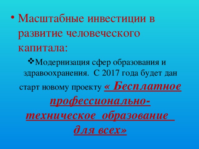 Масштабные инвестиции в развитие человеческого капитала: Модернизация сфер образования и здравоохранения. С 2017 года будет дан старт новому проекту « Бесплатное профессионально- техническое образование для всех»