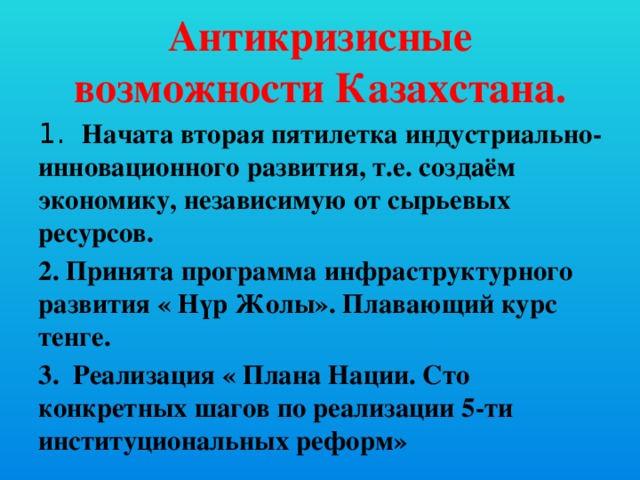 Антикризисные возможности Казахстана. 1. Начата вторая пятилетка индустриально-инновационного развития, т.е. создаём экономику, независимую от сырьевых ресурсов. 2. Принята программа инфраструктурного развития « Нүр Жолы». Плавающий курс тенге. 3. Реализация « Плана Нации. Сто конкретных шагов по реализации 5-ти институциональных реформ»