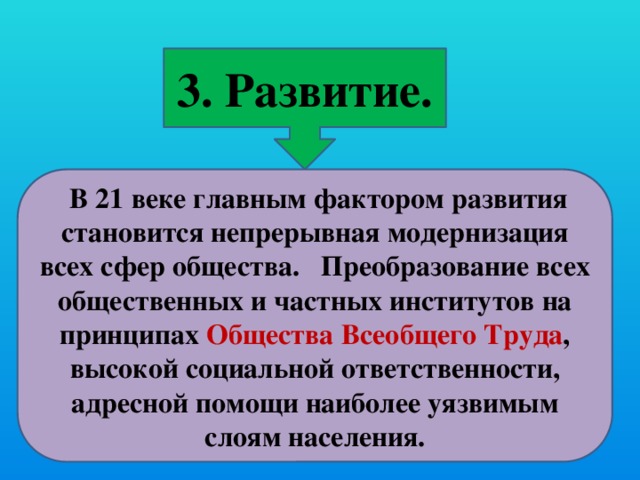 3. Развитие.  В 21 веке главным фактором развития становится непрерывная модернизация всех сфер общества. Преобразование всех общественных и частных институтов на принципах Общества Всеобщего Труда , высокой социальной ответственности, адресной помощи наиболее уязвимым слоям населения.