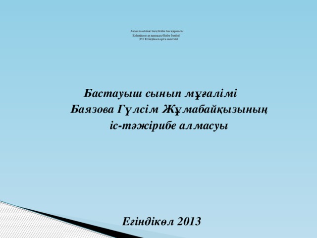 Ақмола облыстық білім басқармасы  Егіндікөл аудандық білім бөлімі  №1 Егіндікөл орта мектебі    Бастауыш сынып мұғалімі  Баязова Гүлсім Жұмабайқызының  іс-тәжірибе алмасуы       Егіндікөл 2013