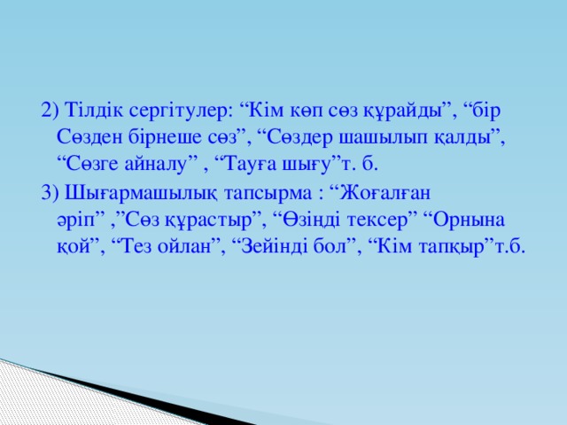 2) Тілдік сергітулер: “Кім көп сөз құрайды”, “бір Сөзден бірнеше сөз”, “Сөздер шашылып қалды”, “Сөзге айналу” , “Тауға шығу”т. б. 3) Шығармашылық тапсырма : “Жоғалған әріп” ,”Сөз құрастыр”, “Өзіңді тексер” “Орнына қой”, “Тез ойлан”, “Зейінді бол”, “Кім тапқыр”т.б.