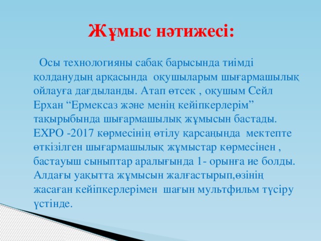 Жұмыс нәтижесі:  Осы технологияны сабақ барысында тиімді қолданудың арқасында оқушыларым шығармашылық ойлауға дағдыланды. Атап өтсек , оқушым Сейл Ерхан “Ермексаз және менің кейіпкерлерім” тақырыбында шығармашылық жұмысын бастады. ЕХРО -2017 көрмесінің өтілу қарсаңыңда мектепте өткізілген шығармашылық жұмыстар көрмесінен , бастауыш сыныптар аралығында 1- орынға ие болды. Алдағы уақытта жұмысын жалғастырып,өзінің жасаған кейіпкерлерімен шағын мультфильм түсіру үстінде.