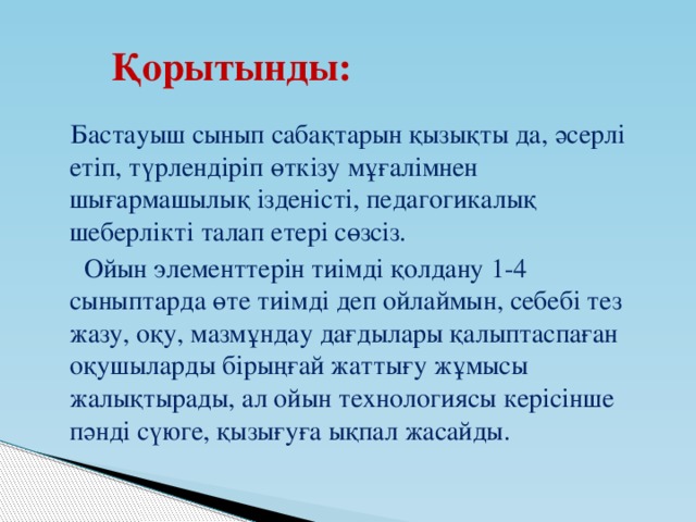 Қорытынды:  Бастауыш сынып сабақтарын қызықты да, әсерлі етіп, түрлендіріп өткізу мұғалімнен шығармашылық ізденісті, педагогикалық шеберлікті талап етері сөзсіз.  Ойын элементтерін тиімді қолдану 1-4 сыныптарда өте тиімді деп ойлаймын, себебі тез жазу, оқу, мазмұндау дағдылары қалыптаспаған оқушыларды бірыңғай жаттығу жұмысы жалықтырады, ал ойын технологиясы керісінше пәнді сүюге, қызығуға ықпал жасайды.