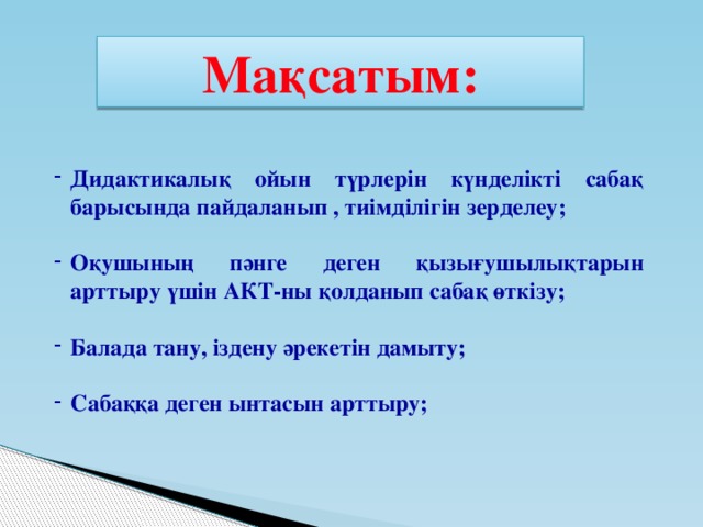 Мақсатым: Дидактикалық ойын түрлерін күнделікті сабақ барысында пайдаланып , тиімділігін зерделеу;  Оқушының пәнге деген қызығушылықтарын арттыру үшін АКТ-ны қолданып сабақ өткізу;  Балада тану, іздену әрекетін дамыту;  Сабаққа деген ынтасын арттыру;