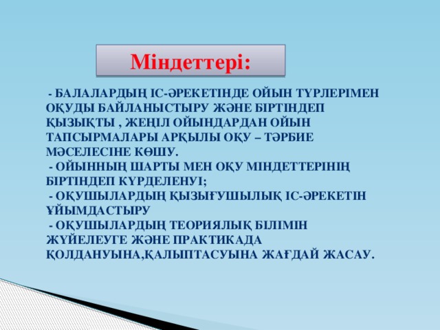 Міндеттері:  - Балалардың іс-әрекетінде ойын түрлерімен оқуды байланыстыру және біртіндеп қызықты , жеңіл ойындардан ойын тапсырмалары арқылы оқу – тәрбие мәселесіне көшу.  - ойынның шарты мен оқу міндеттерінің біртіндеп күрделенуі;  - Оқушылардың қызығушылық іс-әрекетін ұйымдастыру  - Оқушылардың теориялық білімін жүйелеуге және практикада қолдануына,қалыптасуына жағдай жасау.