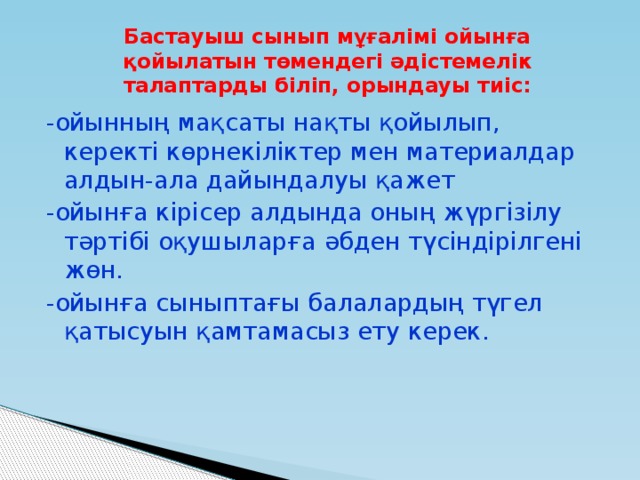 Бастауыш сынып мұғалімі ойынға қойылатын төмендегі әдістемелік талаптарды біліп, орындауы тиіс: -ойынның мақсаты нақты қойылып, керекті көрнекіліктер мен материалдар алдын-ала дайындалуы қажет -ойынға кірісер алдында оның жүргізілу тәртібі оқушыларға әбден түсіндірілгені жөн. -ойынға сыныптағы балалардың түгел қатысуын қамтамасыз ету керек.