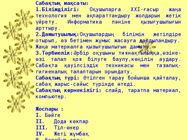 Сабақтың тақырыбы:  «Үздік информатик» Сабақтың мақсаты: 1.Білімділігі: Оқушыларға XXI-ғасыр жаңа технология мен ақпараттандыру жолдарын жетік үйрету. Информатика пәніне қызығушылығын арттыру. 2.Дамытушылық: Оқушылардың білімін жетілдіре отырып, өз бетімен жұмыс жасауға дағдыландыру. Жаңа материалға қызығушылығын дамыту. 3.Тәрбиелік: Әрбір оқушыны тиянақтылыққа,өзіне-өзі талап қоя білуге баулу,көңілін аудару. Сабақта қауіпсіздік техникасы мен тазалық-гигиеналық талаптарын орындату. Сабақтың түрі: Өтілген тарау бойынша қайталау, сабақ жарыс-сайыс түрінде өтеді. Сабақтың көрнекілігі: слайд, таратпа материал, компьютер.  Жоспары : I.  Бәйге II.  Дода көкпар III.  Тіл-өнер IV.  Жеті жұмбақ V.  Ғажайып алаң