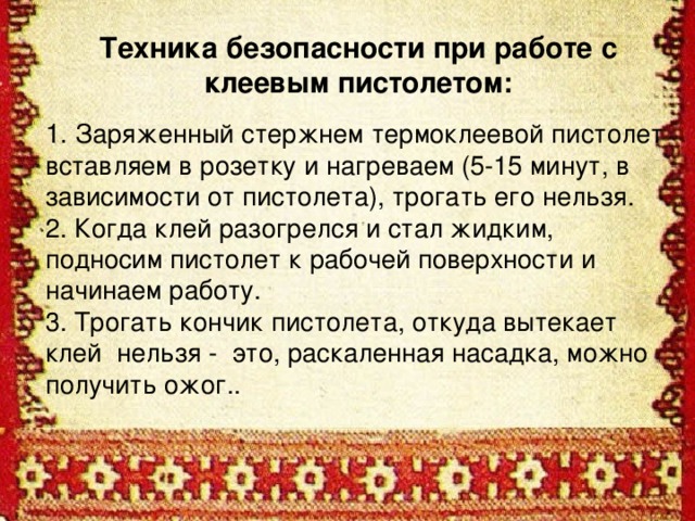 Техника безопасности при работе с клеевым пистолетом:  1. Заряженный стержнем термоклеевой пистолет вставляем в розетку и нагреваем (5-15 минут, в зависимости от пистолета), трогать его нельзя. 2. Когда клей разогрелся и стал жидким, подносим пистолет к рабочей поверхности и начинаем работу.  3. Трогать кончик пистолета, откуда вытекает клей нельзя - это, раскаленная насадка, можно получить ожог..