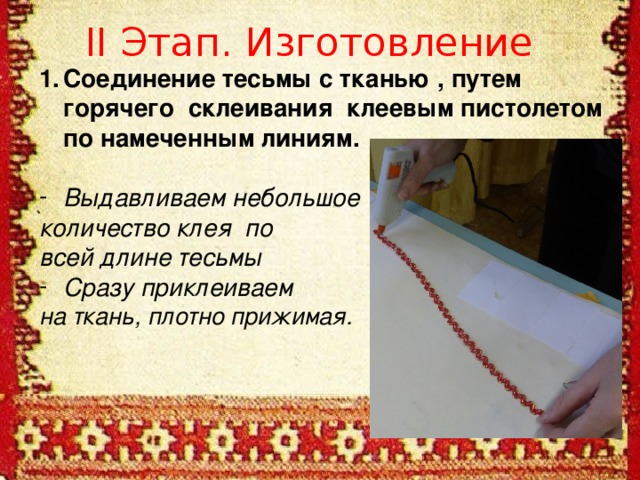 II Этап. Изготовление Соединение тесьмы с тканью , путем горячего склеивания клеевым пистолетом по намеченным линиям.  Выдавливаем небольшое количество клея по всей длине тесьмы Сразу приклеиваем на ткань, плотно прижимая.