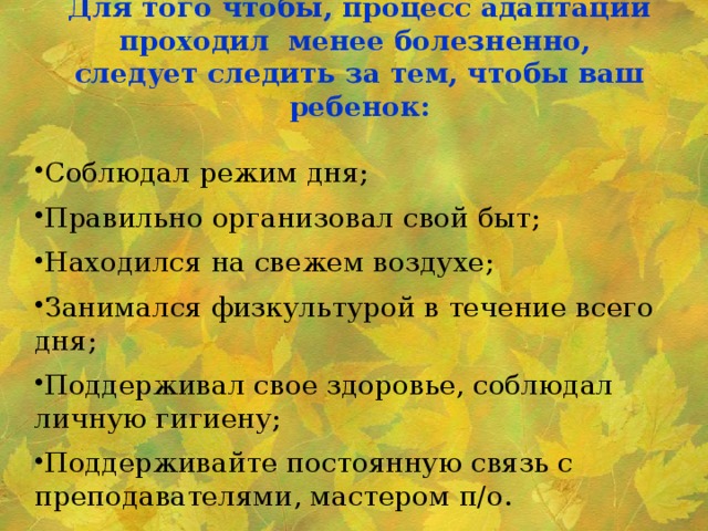 Для того чтобы, процесс адаптации проходил менее болезненно, следует следить за тем, чтобы ваш ребенок: Соблюдал режим дня; Правильно организовал свой быт; Находился на свежем воздухе; Занимался физкультурой в течение всего дня; Поддерживал свое здоровье, соблюдал личную гигиену; Поддерживайте постоянную связь с преподавателями, мастером п/о.   