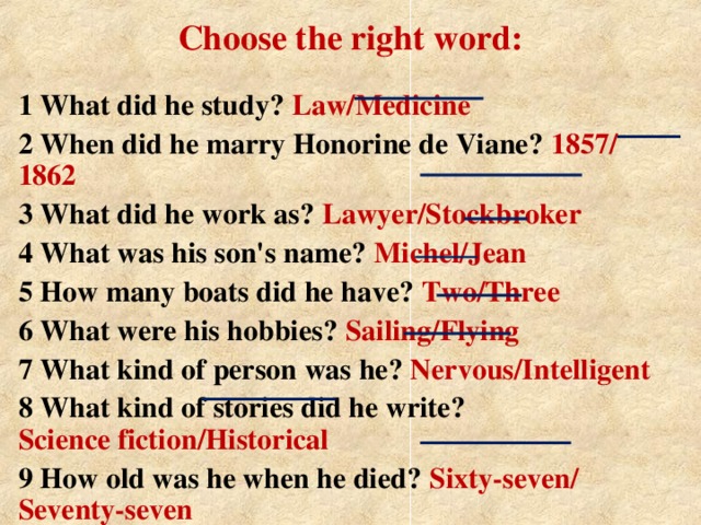 Choose the right word: 1 What did he study? Law/Medicine 2 When did he marry Honorine de Viane? 1857/ 1862 3 What did he work as? Lawyer/Stockbroker 4 What was his son's name? Michel/Jean 5 How many boats did he have? Two/Three 6 What were his hobbies? Sailing/Flying 7 What kind of person was he? Nervous/Intelligent 8 What kind of stories did he write?  Science fiction/Historical 9 How old was he when he died? Sixty-seven/  Seventy-seven