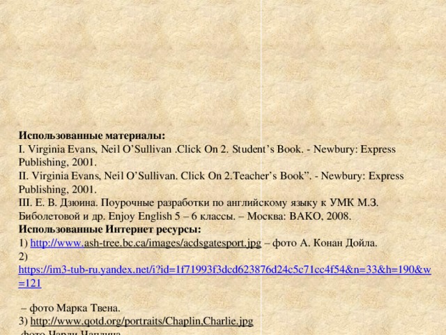 Использованные материалы :  I. Virginia Evans, Neil O’Sullivan .Click On 2. Student’s Book. - Newbury: Express Publishing, 2001.  II. Virginia Evans, Neil O’Sullivan. Click On 2.Teacher’s Book”. - Newbury: Express Publishing, 2001.  III . Е. В. Дзюина. Поурочные разработки по английскому языку к УМК М.З.  Биболетовой и др. Enjoy English 5 – 6 классы. – Москва: BAKO , 2008.  Использованные Интернет ресурсы:  1) http :// www . ash-tree.bc.ca/images/acdsgatesport.jpg  – фото А . Конан Дойла .  2) https://im3-tub-ru.yandex.net/i?id=1f71993f3dcd623876d24c5c71cc4f54&n=33&h=190&w=121   – фото Марка Твена.  3) http :// www . qotd.org/portraits/Chaplin,Charlie.jpg   фото Чарли Чаплина .  4) http://prowriterslab.com/wp-content/uploads/2010/11/daniel-defo.jpg – фото Даниэля Дефо.  5) http :// school . xvatit . com / images /7/77/ T 38 jv . jpeg  – фото Жуля Верна.  6) http://cdn.fishki.net/upload/post/201412/19/1356631/ff10196527c9cdc69ecc381573488f00.jpg - фото Маргарет Тетчер  7) http://nn.by/img/w1500d4/photos/z_2014_02/tolkien.jpg - фото Толкиена  8) http://thumbs.media.smithsonianmag.com/filer/e4/f7/e4f7fca6-0410-43d9-89bd-819e4a708417/3.jpg__1072x0_q85_upscale.jpg фото У. Черчилля