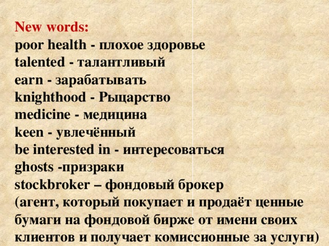 New words:  poor health - плохое здоровье  talented - талантливый   earn  - зарабатывать  knighthood  - Рыцарство  medicine - медицина  keen - увлечённый  be interested in - интересоваться   ghosts -призраки    stockbroker – фондовый брокер  (агент, который покупает и продаёт ценные  бумаги на фондовой бирже от имени своих  клиентов и получает комиссионные за услуги)