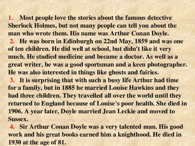 1. Most people love the stories about the famous  detective Sherlock Holmes, but not many people can tell you  about the man who wrote them. His name was Arthur Conan  Doyle.  2.  He was born in Edinburgh on 22nd May, 1859 and  was one of ten children. He did well at school, but didn't like it  very much. He studied medicine and became a doctor. As well  as a great writer, he was a good sportsman and a keen  photographer. He was also interested in things like ghosts and  fairies .  3. It is surprising that with such a  busy life Arthur had time for a  family, but in 1885 he married Louise Hawkins and they had three  children. They travelled all over the world until they returned to  England because of Louise's poor health. She died in 1906.  A year later, Doyle married Jean Leckie and moved to Sussex .   4.  Sir Arthur Conan Doyle was a very talented man. His  good work and his great books earned him a knighthood. He  died in 1930 at the age of 81.