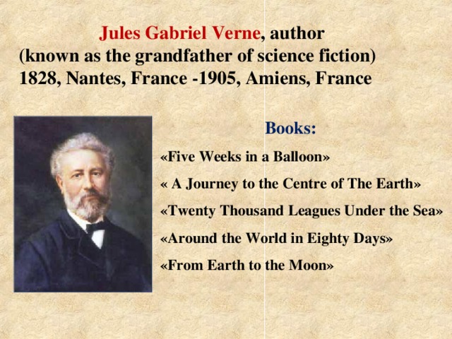 Jules Gabriel Verne , author (known as the grandfather of science fiction)  1828, Nantes, France -1905, Amiens, France  Books:  « Five Weeks in a  Balloon »  « A Journey to the  Centre of The Earth »  « Twenty Thousand  Leagues Under the Sea »  « Around the World  in Eighty Days »   « From Earth to the Moon »