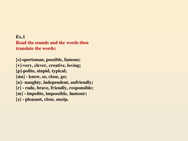 Ex.1   Read the sounds and the words then  translate the words:   [s]-sportsman, possible, famous;  [v]-very, clever, creative, loving;  [p]-polite, stupid, typical;  [əu] - know, so, close, go;  [n]- naughty, independent, unfriendly;  [r] - rude, brave, friendly, responsible;  [m] - impolite, impossible, humour;  [z] - pleasant, close, unzip.