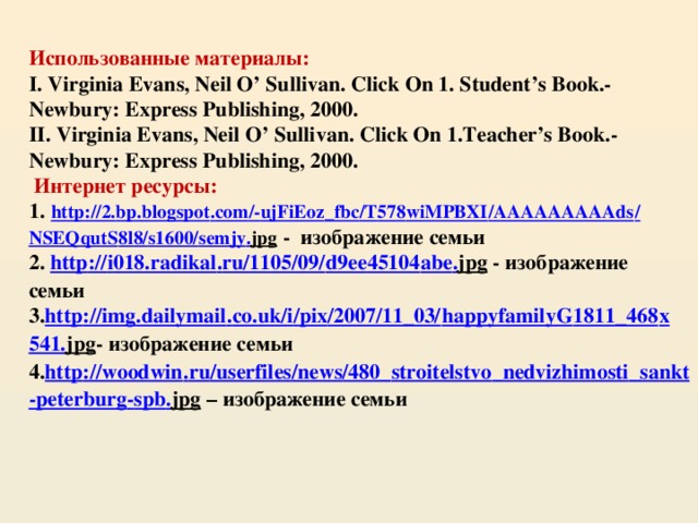 Использованные материалы:  I. Virginia Evans, Neil O’ Sullivan. Click On 1. Student’s Book.- Newbury: Express Publishing, 2000.  II. Virginia Evans, Neil O’ Sullivan. Click On 1.Teacher’s Book.- Newbury: Express Publishing, 2000.   Интернет ресурсы:  1.  http ://2. bp . blogspot . com /- ujFiEoz _ fbc / T 578 wiMPBXI / AAAAAAAAAds / NSEQqutS 8 l 8/ s 1600/ semjy . jpg - изображение семьи  2. http :// i 018. radikal . ru /1105/09/ d 9 ee 45104 abe . jpg - изображение семьи  3. http :// img . dailymail . co . uk / i / pix /2007/11_03/ happyfamilyG 1811_468 x 541. jpg - изображение семьи  4. http :// woodwin . ru / userfiles / news /480_ stroitelstvo _ nedvizhimosti _ sankt - peterburg - spb . jpg – изображение семьи