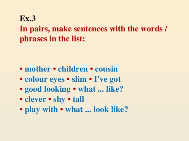 Ex.3  In pairs, make sentences with the words / phrases in the list:     • mother • children • cousin  • colour eyes • slim • I've got  • good looking • what ... like?  • clever • shy • tall  • play with • what ... look like?