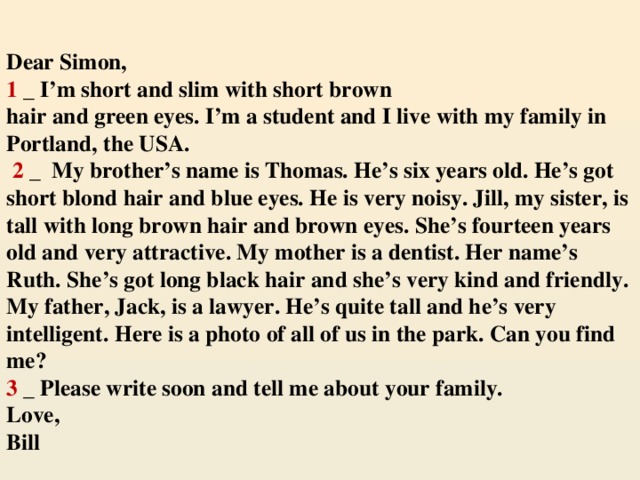 Dear Simon,  1 _ I’m short and slim with short brown  hair and green eyes. I’m a student and I live with my family in Portland, the USA.   2 _ My brother’s name is Thomas. He’s six years old. He’s got short blond hair and blue eyes. He is very noisy. Jill, my sister, is tall with long brown hair and brown eyes. She’s fourteen years old and very attractive. My mother is a dentist. Her name’s Ruth. She’s got long black hair and she’s very kind and friendly. My father, Jack, is a lawyer. He’s quite tall and he’s very intelligent. Here is a photo of all of us in the park. Can you find me?  3 _ Please write soon and tell me about your family.  Love,  Bill