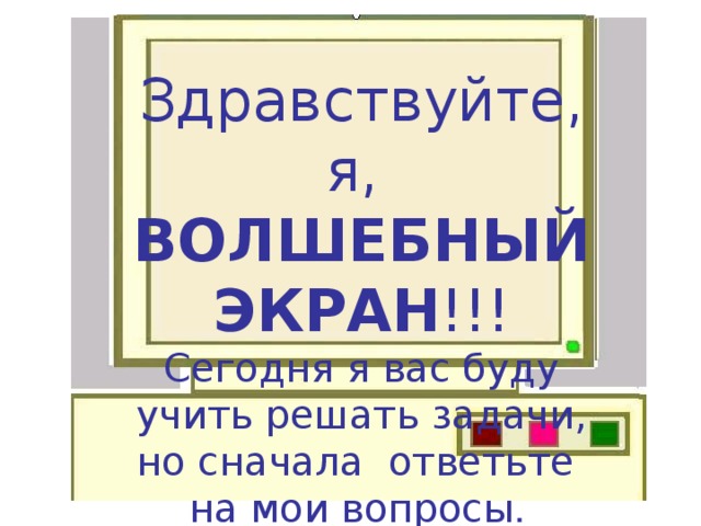 Здравствуйте, я, ВОЛШЕБНЫЙ ЭКРАН !!! Сегодня я вас буду учить решать задачи, но сначала ответьте на мои вопросы .