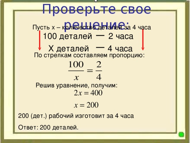 Проверьте свое решение: Пусть х – количество деталей за 4 часа 100 деталей 2 часа  Х деталей 4 часа По стрелкам составляем пропорцию: Решив уравнение, получим: 200 (дет.) рабочий изготовит за 4 часа Ответ: 200 деталей.