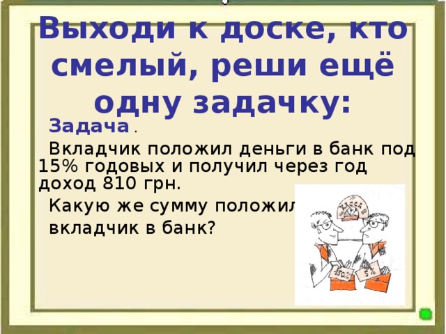 Выходи к доске, кто смелый, реши ещё одну задачку: Задача . Вкладчик положил деньги в банк под 15% годовых и получил через год доход 810 грн . Какую же сумму положил вкладчик в банк?