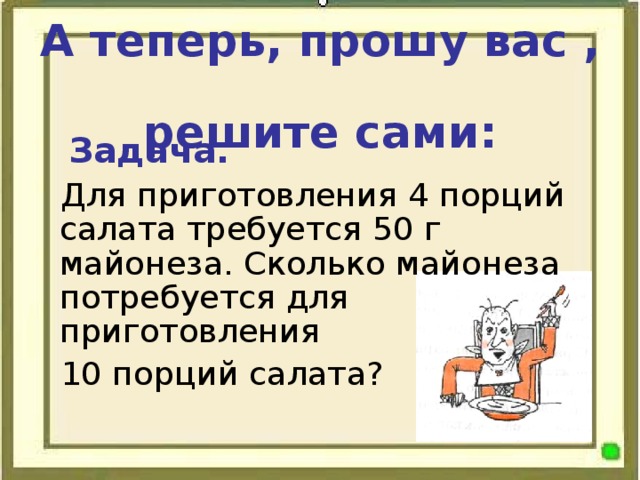 А теперь, прошу вас ,  решите сами:  Задача.  Для приготовления 4 порций салата требуется 50 г майонеза. Сколько майонеза потребуется для приготовления 10 порций салата?