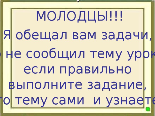 МОЛОДЦЫ!!! Я обещал вам задачи, но не сообщил тему урока, если правильно выполните задание, то тему сами и узнаете.