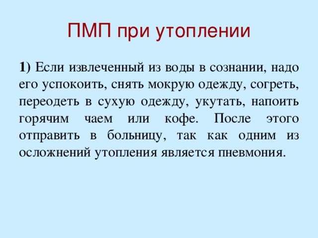 ПМП при утоплении 1) Если извлеченный из воды в сознании, надо его успокоить, снять мокрую одежду, согреть, переодеть в сухую одежду, укутать, напоить горячим чаем или кофе. После этого отправить в больницу, так как одним из осложнений утопления является пневмония.