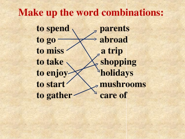 Make up the word combinations: to spend             parents  to go                  abroad  to miss              a trip  to take                shopping  to enjoy              holidays  to start               mushrooms      to gather            care of