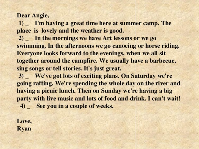 Dear Angie,  1) _ I'm having a great time here at summer camp. The place is lovely and the weather is good.  2) _ In the mornings we have Art lessons or we go swimming. In the afternoons we go саnоeing or horse riding. Everyone looks  forward  to the evenings, when we all sit together around the campfire. We usually have a barbecue, sing songs or tell stories. It's just great.  3) _ We've got lots of exciting plans. On Saturday we're going rafting. We're spending the whole day on the river and having a picnic lunch. Then on Sunday we're having a big party with live music and lots of food and drink. I can't wait!    4) _ See you in a couple of weeks.   Love,  Ryan