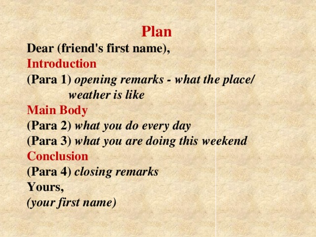 Plan  Dear (friend's first name),  Introduction  (Para 1) opening remarks - what the place/   weather is like  Main Body  (Para 2) what you do every day  (Para 3) what you are doing this weekend Conclusion  (Para 4) closing remarks  Yours,  (your first name)