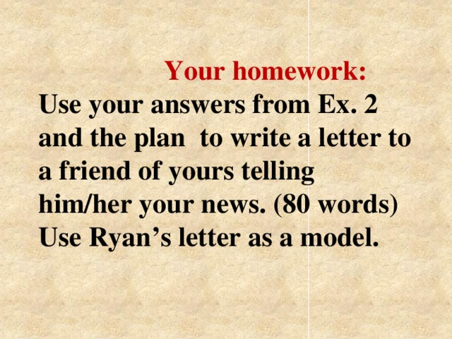 Your homework:  Use your answers from Ex. 2 and the plan to write a letter to a friend of yours telling him/her your news. (80 words) Use Ryan’s letter as a model.