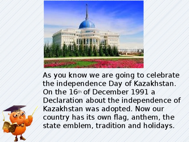As you know we are going to celebrate the independence Day of Kazakhstan. On the 16 th of December 1991 a Declaration about the independence of Kazakhstan was adopted. Now our country has its own flag, anthem, the state emblem, tradition and holidays.