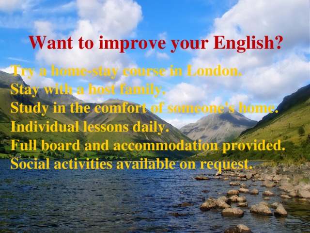 Want tо improve your English?   Try a home-stay course in London.  Stay with a host family.  Study in the comfort of someone's home.  Individual lessons daily.  Full board and accommodation provided.  Social activities available on request.