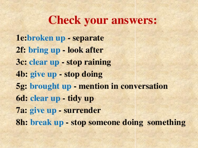 Check your answers: 1e: broken up -  separate 2f: bring up -  look after 3c: clear up -  stop raining 4b: give up -  stop doing 5g: brought up -  mention in conversation 6d: clear up -  tidy up 7a: give up -  surrender 8h: break up - stop someone doing something
