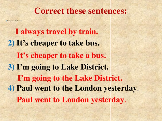 Correct these sentences:   1) I always travel by the train.   I always travel by train. 2) It’s cheaper to take bus. It’s cheaper to take a bus. 3) I’m going to Lake District.  I’m going to the Lake District. 4) Paul went to the London yesterday . Paul went to London yesterday .