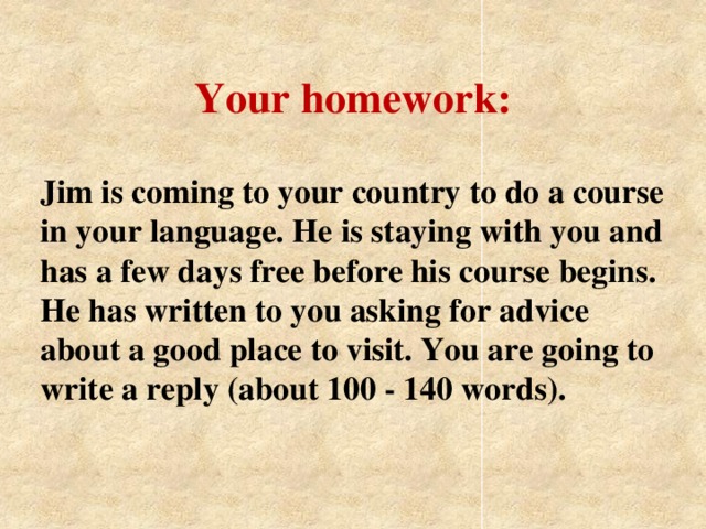 Your homework: Jim is coming to your country to do a course in your language. He is staying with you and has a few days free before his course begins. He has written to you asking for advice about a good place to visit. You are going to write a reply (about 100 - 140 words).