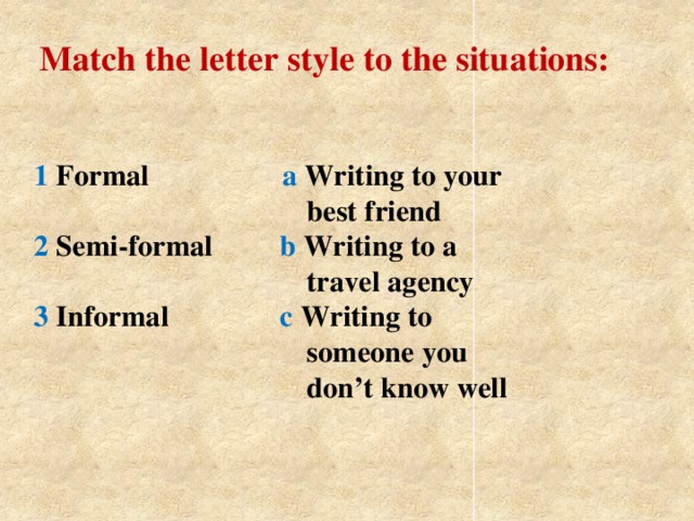 Match the letter style to the situations: 1 Formal a Writing to your  best friend  2 Semi-formal b Writing to a  travel agency  3 Informal с Writing to  someone you  don’t know well