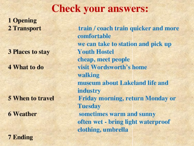 Check your answers: 1 Opening  2 Transport train / coach train quicker and more  comfortable  we can take to station and pick up  3 Places to stay  Youth Hostel  cheap, meet people  4 What to do  visit Wordsworth's home  walking  museum about Lakeland life and  industry  5 When to travel  Friday morning, return Monday or  Tuesday  6 Weather  sometimes warm and sunny  often wet - bring light waterproof  clothing, umbrella  7 Ending