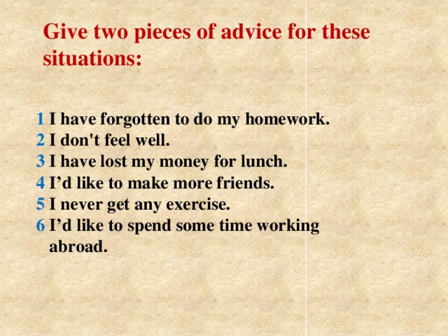 Give two pieces of advice for these situations: 1 I have forgotten to do my homework.  2 I don't feel well.  3 I have lost my money for lunch.  4 I’d like to make more friends.  5 I never get any exercise.  6 I’d like to spend some time working  abroad.