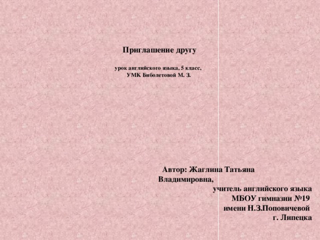 Приглашение другу   урок английского языка, 5 класс,  УMK Биболетовой М. З.    Автор: Жаглина Татьяна Владимировна, учитель английского языка  МБОУ гимназии №19  имени Н.З.Поповичевой  г. Липецка